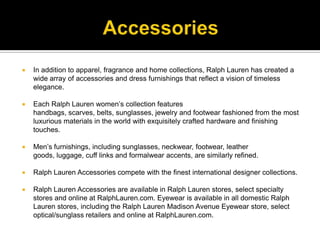 AccessoriesIn addition to apparel, fragrance and home collections, Ralph Lauren has created a wide array of accessories and dress furnishings that reflect a vision of timeless elegance. Each Ralph Lauren women’s collection features handbags, scarves, belts, sunglasses, jewelry and footwear fashioned from the most luxurious materials in the world with exquisitely crafted hardware and finishing touches. Men’s furnishings, including sunglasses, neckwear, footwear, leather goods, luggage, cuff links and formalwear accents, are similarly refined. Ralph Lauren Accessories compete with the finest international designer collections. Ralph Lauren Accessories are available in Ralph Lauren stores, select specialty stores and online at RalphLauren.com. Eyewear is available in all domestic Ralph Lauren stores, including the Ralph Lauren Madison Avenue Eyewear store, select optical/sunglass retailers and online at RalphLauren.com.