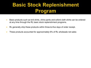 Basic Stock Replenishment ProgramBasic products such as knit shirts, chino pants and oxford cloth shirts can be ordered at any time through the RL basic stock replenishment programs.RL generally ship these products within three-to-five days of order receipt. These products accounted for approximately 6% of RL wholesale net sales