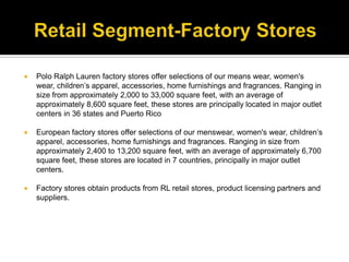 Retail Segment-Factory StoresPolo Ralph Lauren factory stores offer selections of our means wear, women's wear, children’s apparel, accessories, home furnishings and fragrances. Ranging in size from approximately 2,000 to 33,000 square feet, with an average of approximately 8,600 square feet, these stores are principally located in major outlet centers in 36 states and Puerto RicoEuropean factory stores offer selections of our menswear, women's wear, children’s apparel, accessories, home furnishings and fragrances. Ranging in size from approximately 2,400 to 13,200 square feet, with an average of approximately 6,700 square feet, these stores are located in 7 countries, principally in major outlet centers.Factory stores obtain products from RL retail stores, product licensing partners and suppliers.