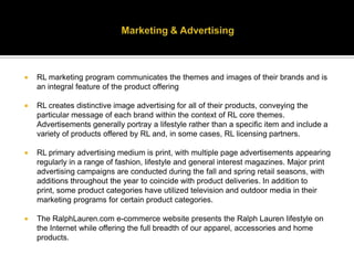 Marketing & AdvertisingRL marketing program communicates the themes and images of their brands and is an integral feature of the product offeringRL creates distinctive image advertising for all of their products, conveying the particular message of each brand within the context of RL core themes. Advertisements generally portray a lifestyle rather than a specific item and include a variety of products offered by RL and, in some cases, RL licensing partners. RL primary advertising medium is print, with multiple page advertisements appearing regularly in a range of fashion, lifestyle and general interest magazines. Major print advertising campaigns are conducted during the fall and spring retail seasons, with additions throughout the year to coincide with product deliveries. In addition to print, some product categories have utilized television and outdoor media in their marketing programs for certain product categories.The RalphLauren.com e-commerce website presents the Ralph Lauren lifestyle on the Internet while offering the full breadth of our apparel, accessories and home products.