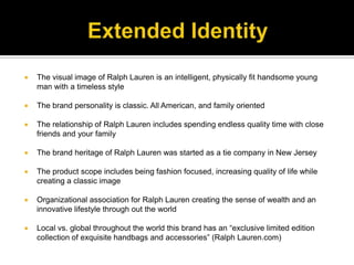 Extended IdentityThe visual image of Ralph Lauren is an intelligent, physically fit handsome young man with a timeless styleThe brand personality is classic. All American, and family oriented  The relationship of Ralph Lauren includes spending endless quality time with close friends and your familyThe brand heritage of Ralph Lauren was started as a tie company in New JerseyThe product scope includes being fashion focused, increasing quality of life while creating a classic imageOrganizational association for Ralph Lauren creating the sense of wealth and an innovative lifestyle through out the worldLocal vs. global throughout the world this brand has an “exclusive limited edition collection of exquisite handbags and accessories” (Ralph Lauren.com)