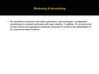 Marketing & AdvertisingRL advertise in consumer and trade publications, and participate in cooperative advertising on a shared cost basis with major retailers. In addition, RL provide point-of-sale fixtures and signage to wholesale customers to enhance the presentation of RL products at retail locations.