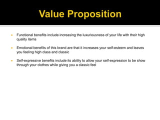 Value PropositionFunctional benefits include increasing the luxuriousness of your life with their high quality itemsEmotional benefits of this brand are that it increases your self-esteem and leaves you feeling high class and classic Self-expressive benefits include its ability to allow your self-expression to be show through your clothes while giving you a classic feel