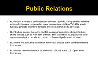 Public RelationsRL conduct a variety of public relations activities. Each RL spring and fall women's wear collections are presented at major fashion shows in New York City, which typically generate extensive domestic and international media coverage.RL introduce each of the spring and fall menswear collections at major fashion shows in cities such as New York or Milan, Italy. In addition, RL organize in-store appearances by the models and certain professional golfers and sponsors. RL are the first exclusive outfitter for all on-court officials at the Wimbledon tennis tournament. RL are also the official outfitter of all on-court officials at the U.S. Open tennis tournament.