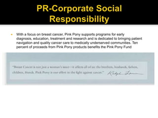 PR-Corporate Social ResponsibilityWith a focus on breast cancer, Pink Pony supports programs for early diagnosis, education, treatment and research and is dedicated to bringing patient navigation and quality cancer care to medically underserved communities. Ten percent of proceeds from Pink Pony products benefits the Pink Pony Fund