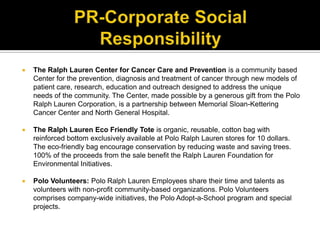 PR-Corporate Social ResponsibilityThe Ralph Lauren Center for Cancer Care and Prevention is a community based Center for the prevention, diagnosis and treatment of cancer through new models of patient care, research, education and outreach designed to address the unique needs of the community. The Center, made possible by a generous gift from the Polo Ralph Lauren Corporation, is a partnership between Memorial Sloan-Kettering Cancer Center and North General Hospital.The Ralph Lauren Eco Friendly Tote is organic, reusable, cotton bag with reinforced bottom exclusively available at Polo Ralph Lauren stores for 10 dollars. The eco-friendly bag encourage conservation by reducing waste and saving trees. 100% of the proceeds from the sale benefit the Ralph Lauren Foundation for Environmental Initiatives.Polo Volunteers: Polo Ralph Lauren Employees share their time and talents asvolunteers with non-profit community-based organizations. Polo Volunteers comprises company-wide initiatives, the Polo Adopt-a-School program and special projects.