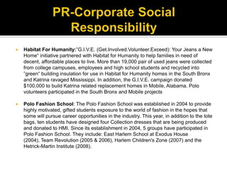 PR-Corporate Social ResponsibilityHabitat For Humanity:”G.I.V.E. (Get.Involved.Volunteer.Exceed): Your Jeans a New Home“ initiative partnered with Habitat for Humanity to help families in need of decent, affordable places to live. More than 19,000 pair of used jeans were collected from college campuses, employees and high school students and recycled into ”green“ building insulation for use in Habitat for Humanity homes in the South Bronx and Katrina ravaged Mississippi. In addition, the G.I.V.E. campaign donated $100,000 to build Katrina related replacement homes in Mobile, Alabama. Polo volunteers participated in the South Bronx and Mobile projectsPolo Fashion School: The Polo Fashion School was established in 2004 to provide highly motivated, gifted students exposure to the world of fashion in the hopes that some will pursue career opportunities in the industry. This year, in addition to the tote bags, ten students have designed four Collection dresses that are being produced and donated to HMI. Since its establishment in 2004, 5 groups have participated in Polo Fashion School. They include: East Harlem School at Exodus House (2004), Team Revolution (2005 & 2006), Harlem Children's Zone (2007) and the Hetrick-Martin Institute (2008).