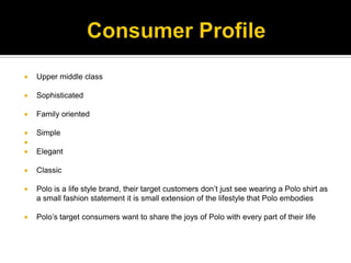 Consumer ProfileUpper middle classSophisticated  Family orientedSimple ElegantClassicPolo is a life style brand, their target customers don’t just see wearing a Polo shirt as a small fashion statement it is small extension of the lifestyle that Polo embodiesPolo’s target consumers want to share the joys of Polo with every part of their life 