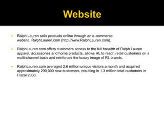 WebsiteRalph Lauren sells products online through an e-commerce website, RalphLauren.com (http://www.RalphLauren.com). RalphLauren.com offers customers access to the full breadth of Ralph Lauren apparel, accessories and home products, allows RL to reach retail customers on a multi-channel basis and reinforces the luxury image of RL brands. RalphLauren.com averaged 2.6 million unique visitors a month and acquired approximately 290,000 new customers, resulting in 1.3 million total customers in Fiscal 2008. 