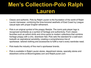 Men’s Collection-Polo Ralph LaurenClassic and authentic, Polo by Ralph Lauren is the foundation of the world of Ralph Lauren menswear, combining the time-honored aesthetic of East Coast Ivy League casual style with proper English refinement. Polo is an original symbol of the preppy lifestyle. The iconic polo player logo is recognized worldwide as a symbol of heritage and authenticity. From classic favorites such as oxford shirts and chino pants to modern collections that combine heritage preppy with a chic, downtown feel, Polo sets the standard for a well-worn lookwith an aspirational sensibility, creating a comprehensive line of sportswear, tailored clothing and accessories to fulfill a man’s every wardrobe need.Polo leads the industry of fine men’s sportswear brands. Polo is available in Ralph Lauren stores, department stores, specialty stores and elsewhere online at Bloomingdales.com and RalphLauren.com