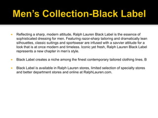 Men’s Collection-Black LabelReflecting a sharp, modern attitude, Ralph Lauren Black Label is the essence of sophisticated dressing for men. Featuring razor-sharp tailoring and dramatically lean silhouettes, classic suitings and sportswear are infused with a savvier attitude for a look that is at once modern and timeless. Iconic yet fresh, Ralph Lauren Black Label represents a new chapter in men’s style. Black Label creates a niche among the finest contemporary tailored clothing lines. BBlack Label is available in Ralph Lauren stores, limited selection of specialty stores and better department stores and online at RalphLauren.com.