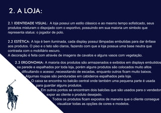 .
2. A LOJA:
2.1 IDENTIDADE VISUAL: A loja possui um estilo clássico e ao mesmo tempo soﬁsticado, seus
produtos misturam o dispojado com o esportivo, possuindo em sua maioria um simbolo que
representa status: o jogador de polo.
2.2 ESTÉTICA: A loja é bem iluminada, cada display possui lâmpadas embutidas para dar ênfase
aos produtos. O piso e o teto são claros, fazendo com que a loja possua uma base neutra que
contrasta com o mobiliário escuro.
A decoração é feita com através de imagens de cavalos e alguns vasos com vegetação.
2.3 ERGONOMIA: A maioria dos produtos são armazenados e exibidos em displays embutidos
na parede e espalhados por toda loja, porém alguns produtos são colocados muito altos
diﬁcultando o acesso ,necessitando de escadas, enquanto outros ﬁcam muito baixos.
Algumas roupas são penduradas em cabideiros espalhados pela loja.
O caixa se encontra no balcão central onde também uma pequena parte é usada
para guardar alguns produtos.
Em outros pontos se encontram dois balcões que são usados para o vendedor
expor ao cliente o produto desejado.
Todos os produtos ﬁcam expostos de maneira que o cliente consegue
visualizar todas as opções de cores e modelos.
 