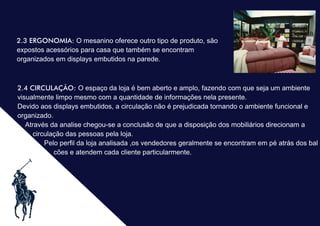 .2.3 ERGONOMIA: O mesanino oferece outro tipo de produto, são
expostos acessórios para casa que também se encontram
organizados em displays embutidos na parede.
2.4 CIRCULAÇÃO: O espaço da loja é bem aberto e amplo, fazendo com que seja um ambiente
visualmente limpo mesmo com a quantidade de informações nela presente.
Devido aos displays embutidos, a circulação não é prejudicada tornando o ambiente funcional e
organizado.
Através da analise chegou-se a conclusão de que a disposição dos mobiliários direcionam a
circulação das pessoas pela loja.
Pelo perﬁl da loja analisada ,os vendedores geralmente se encontram em pé atrás dos bal
cões e atendem cada cliente particularmente.
 