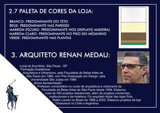 .
2.7 PALETA DE CORES DA LOJA:
BRANCO: PREDOMINANTE DO TETO
BEGE: PREDOMINANTE NAS PAREDES
MARROM ESCURO: PREDOMINANTE NOS DISPLAYS( MADEIRA)
MARROM CLARO: PREDOMINANTE NO PISO DO MESANINO
VERDE: PREDOMINANTE NAS PLANTAS
3. ARQUITETO RENAN MEDAU:
Local do Escritório: São Paulo - SP
Formação Acadêmica:
Arquitetura e Urbanismo, pela Faculdade de Belas Artes de
São Paulo em 1986, com Pós Graduação em Design, pela
Universidade São Judas em 1996.
Breve Apresentação:
Professor universitário no curso de arquitetura e urbanismo da
Faculdade de Belas Artes de São Paulo desde 1998. Elaborou
mais de 500 projetos residenciais, além de projetos comerciais,
institucionais e de hotelaria. Foi arquiteto titular das lojas Polo
Ralph Lauren no Brasil de 1988 a 2002. Elaborou projetos da loja
Timberland no Chile e Argentina.
 