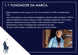 .
1.1 FUNDADOR DA MARCA:
Ralph Lipschitz Lauren nasceu no dia 14 de outubro de 1939 na cidade Nova
York.
seu nome passou a ser sinônimo de elegância natural e estilo duradouro. “Minha
meta é desenhar de modo a atingir a melhor realidade imaginável”. Com essas
palavras, descreve sua busca criativa, mola propulsora de seu império
internacional. Lauren é daqueles que começaram do nada.
“Eu não vendo roupas, ou objetos de casa, eu vendo sonhos”.
 