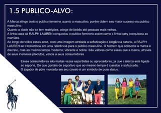.
1.5 PUBLICO-ALVO:
A Marca atinge tanto o publico feminino quanto o masculino, porém obtem seu maior sucesso no publico
masculino.
Quanto a idade não se tem restrições, atinge de bebês até pessoas mais velhas.
A linha casa da RALPH LAUREN conquistou o publico feminino assim como a linha baby conquistou as
mamães.
Ao longo de todos esses anos, com uma imagem atrelada a soﬁsticação e elegância natural, a RALPH
LAUREN se transformou em uma referência para o público masculino. O homem que consome a marca é
discreto, mas ao mesmo tempo moderno, vibrante e nobre. São valores como esses que a marca, através
de seus inúmeros produtos, vende a seus consumidores
Esses consumidores são muitas vezes esportistas ou apreciadores, ja que a marca esta ligada
ao esporte, Ou que gostam do esportivo que ao mesmo tempo é classico e soﬁsticado.
O jogador de pólo montado em seu cavalo é um símbolo de puro status.
 