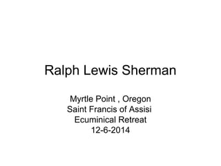 Ralph Lewis Sherman 
Myrtle Point , Oregon 
Saint Francis of Assisi 
Ecuminical Retreat 
12-6-2014 
 