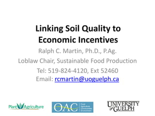  
Linking  Soil  Quality  to                    
Economic  Incentives  
Ralph  C.  Martin,  Ph.D.,  P.Ag.  
Loblaw  Chair,  Sustainable  Food  Production  
Tel:  519-­‐824-­‐4120,  Ext  52460    
Email:  rcmartin@uoguelph.ca  
 