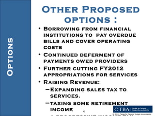 Other Proposed options : Borrowing from financial institutions to  pay overdue bills and cover operating costs  Continued deferment of payments owed providers Further cutting FY2012 appropriations for services Raising Revenue: Expanding sales tax to services. taxing some retirement income a progressive income tax. Options 