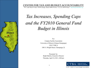 CENTER FOR TAX AND BUDGET ACCOUNTABILITY 70 E. Lake Street     Suite 1700     Chicago, Illinois 60601     direct:  312.332.1049     Email:  [email_address]   Tax Increases, Spending Caps  and the FY2010 General Fund Budget in Illinois For: Campus Facility Association University of Illinois (Urbana-Champaign) UIUC YMCA 1001 S. Wright Street, Champaign, IL Presented  by: Ralph Martire, Executive Director Thursday, April 14, 2011; 4:00 pm 
