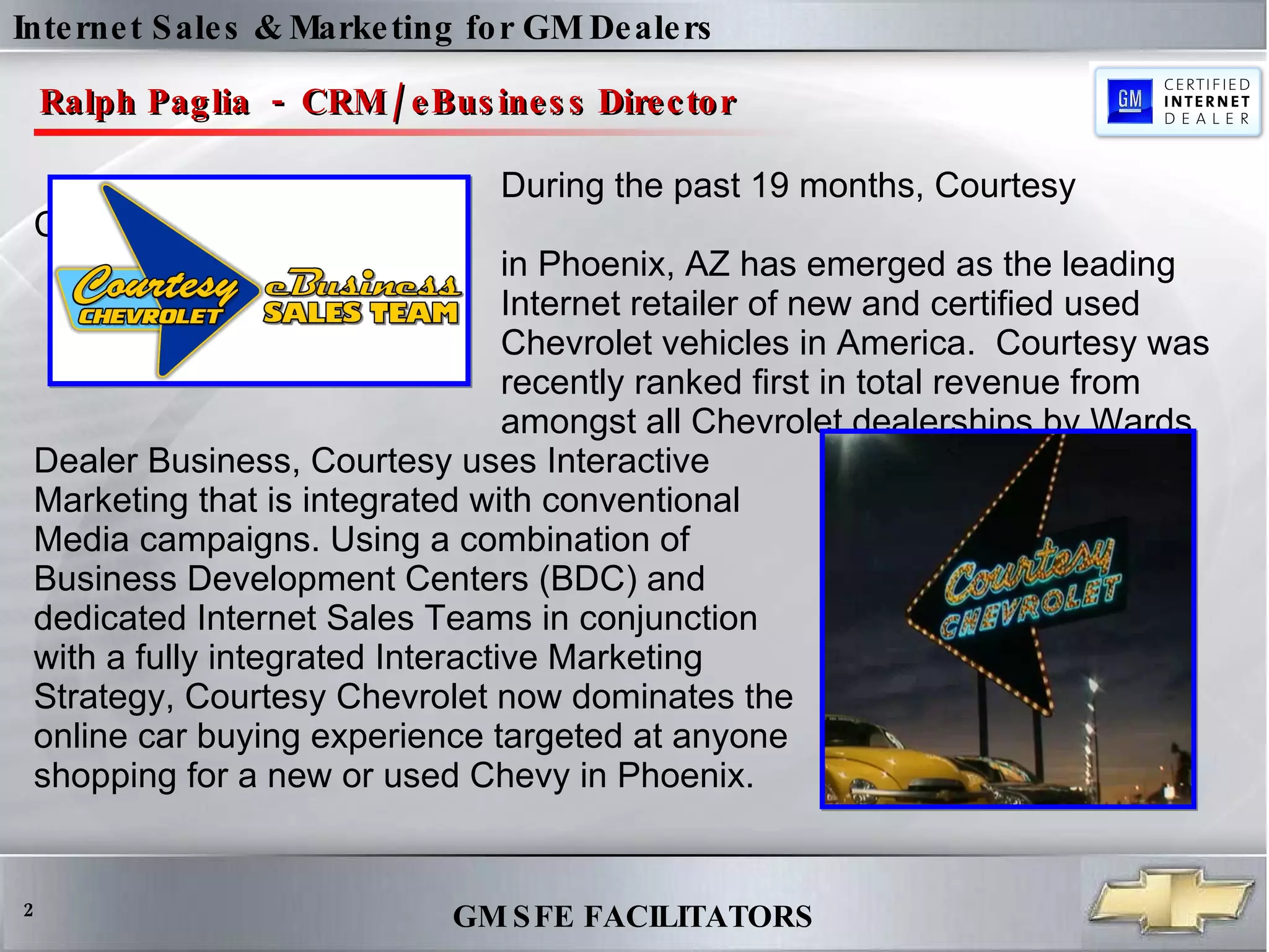 Internet Sales & Marketing for GM Dealers Ralph Paglia  -  CRM / eBusiness Director During the past 19 months, Courtesy Chevrolet  in Phoenix, AZ has emerged as the leading  Internet retailer of new and certified used  Chevrolet vehicles in America.  Courtesy was  recently ranked first in total revenue from  amongst all Chevrolet dealerships by Wards Dealer Business, Courtesy uses Interactive  Marketing that is integrated with conventional  Media campaigns. Using a combination of  Business Development Centers (BDC) and  dedicated Internet Sales Teams in conjunction  with a fully integrated Interactive Marketing  Strategy, Courtesy Chevrolet now dominates the  online car buying experience targeted at anyone  shopping for a new or used Chevy in Phoenix.  