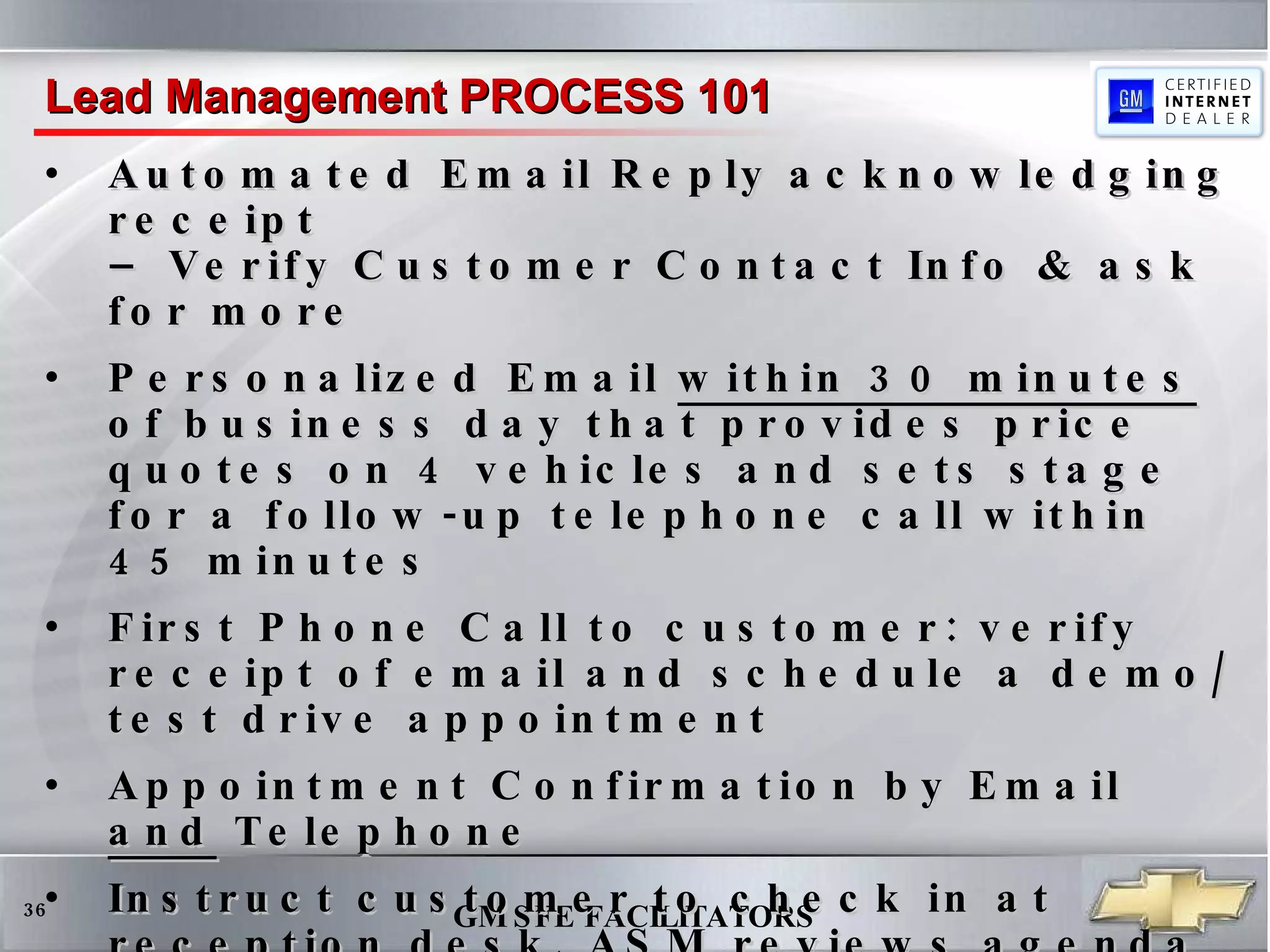 Automated Email Reply acknowledging receipt  – Verify Customer Contact Info & ask for more  Personalized Email  within 30 minutes  of business day that provides price quotes on 4 vehicles and sets stage for a follow-up telephone call within 45 minutes First Phone Call to customer: verify receipt of email and schedule a demo/test drive appointment Appointment Confirmation by Email  and  Telephone Instruct customer to check in at reception desk, ASM reviews agenda upon customer arrival, introduces ISS who sells & delivers the vehicle  Follow-up Email that sets the stage for referrals and additional business, to be routed to ISS who sold car Lead Management PROCESS 101 