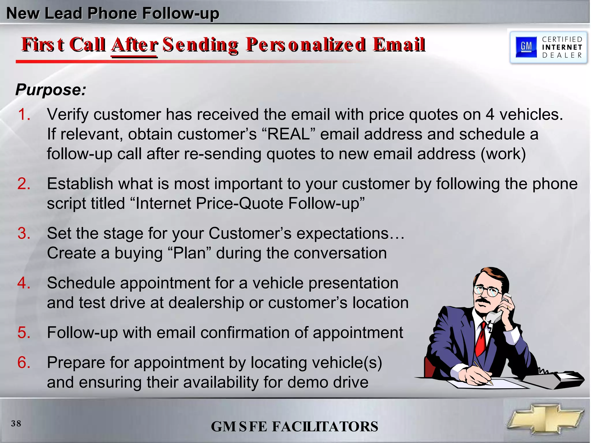 First Call  After  Sending Personalized Email Verify customer has received the email with price quotes on 4 vehicles.  If relevant, obtain customer’s “REAL” email address and schedule a  follow-up call after re-sending quotes to new email address (work) Establish what is most important to your customer by following the phone script titled “Internet Price-Quote Follow-up” Set the stage for your Customer’s expectations…  Create a buying “Plan” during the conversation  Schedule appointment for a vehicle presentation  and test drive at dealership or customer’s location Follow-up with email confirmation of appointment Prepare for appointment by locating vehicle(s) and ensuring their availability for demo drive Purpose: New Lead Phone Follow-up 