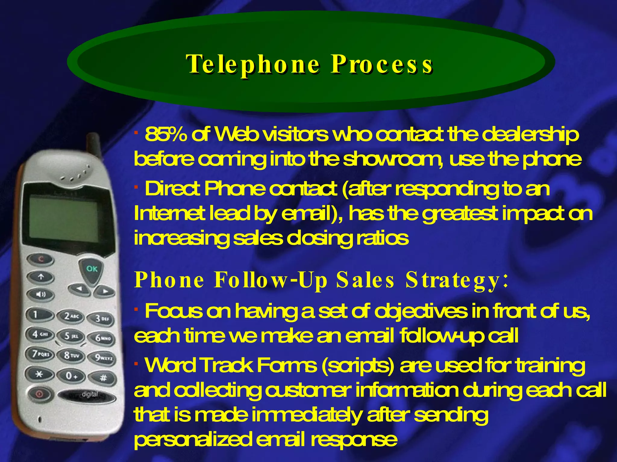 Telephone Process 85% of Web visitors who contact the dealership before coming into the showroom, use the phone Direct Phone contact (after responding to an Internet lead by email), has the greatest impact on increasing sales closing ratios  Phone Follow-Up Sales Strategy: Focus on having a set of objectives in front of us, each time we make an email follow-up call Word Track Forms (scripts) are used for training and collecting customer information during each call that is made immediately after sending personalized email response 