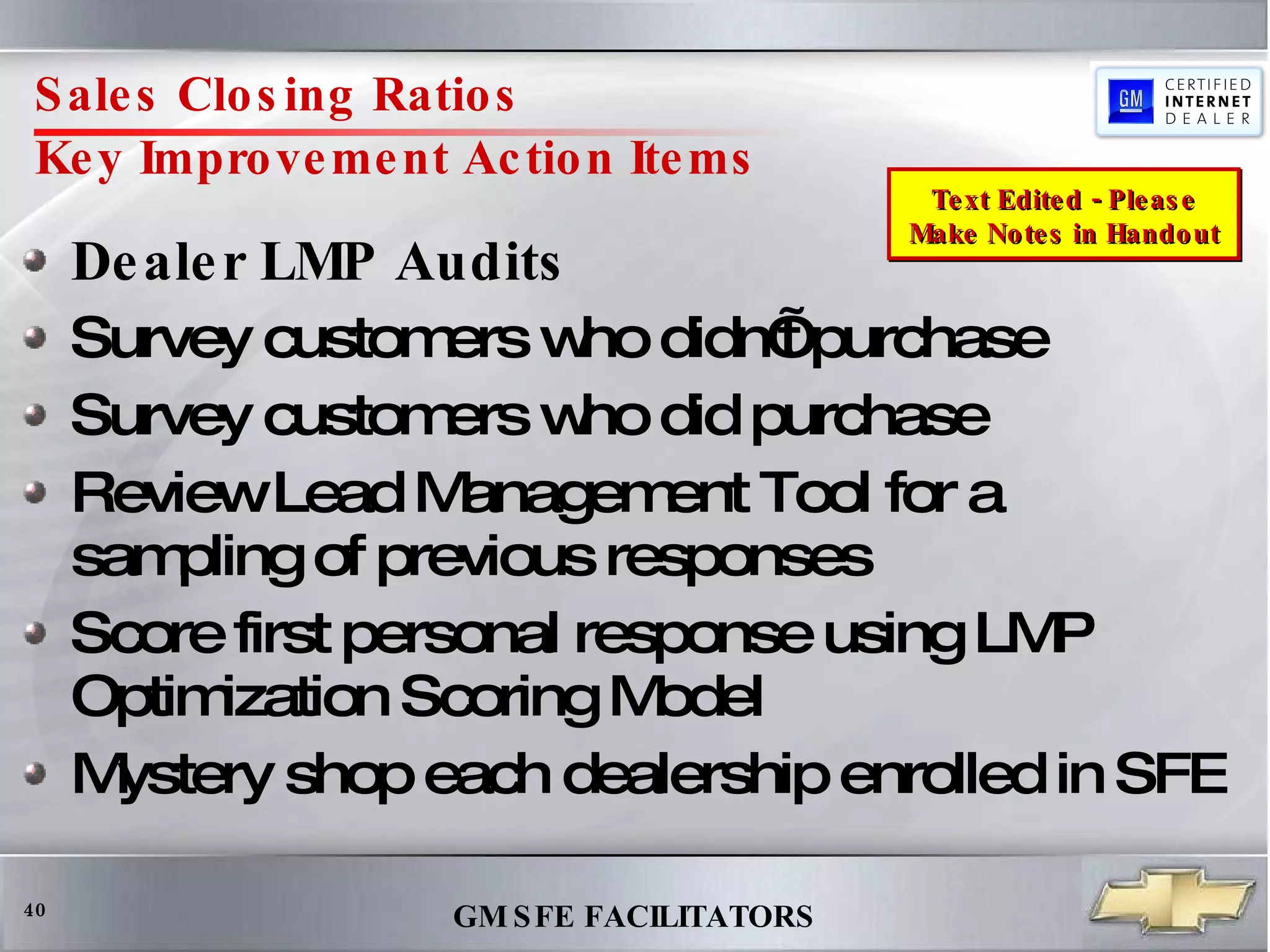 Sales Closing Ratios  Key Improvement Action Items Dealer LMP Audits Survey customers who didn’t purchase Survey customers who did purchase Review Lead Management Tool for a sampling of previous responses  Score first personal response using LMP Optimization Scoring Model Mystery shop each dealership enrolled in SFE Text Edited - Please Make Notes in Handout 