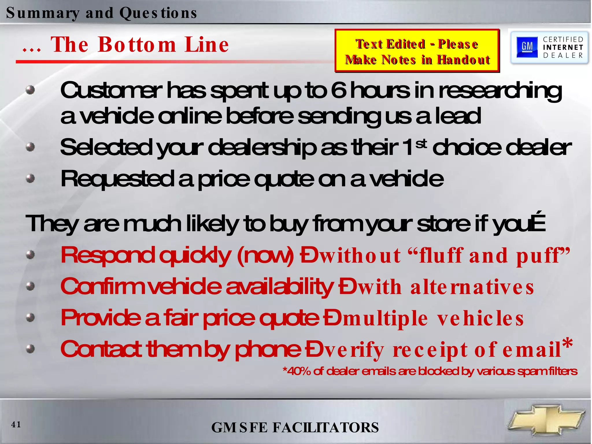 …  The Bottom Line Customer has spent up to 6 hours in researching a vehicle online before sending us a lead  Selected your dealership as their 1 st  choice dealer Requested a price quote on a vehicle They are much likely to buy from your store if you… Respond quickly (now) –  without “fluff and puff” Confirm vehicle availability –  with alternatives   Provide a fair price quote –  multiple vehicles Contact them by phone –  verify receipt of email* *40% of dealer emails are blocked by various spam filters Summary and Questions  Text Edited - Please Make Notes in Handout 