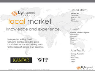 United States
                                                                                           Warren, NJ
                                                                                           Cambridge
                                                                                           New York City


local market
                                                                                           Toledo
                                                                                           Wilmington




knowledge and experience.                                                                  Europe
                                                                                           London, United Kingdom
                                                                                           Amsterdam
                                                                                           Hamburg
                                                                                           Milan
Incorporated in May, 2000                                                                  Munich
Servicing clients across the globe                                                         Paris
Local client service and delivery team                                                     Wetzlar

Online research panels in 27 countries
                                                                                           Asia Pacific
                                                                                           Sydney, Australia
                                                                                           Beijing
                                                                                           Hong Kong
                                                                                           Seoul
                                                                                           Tokyo



Copyright © 2011 Lightspeed Research. Proprietary and Confidential. All rights reserved.
 