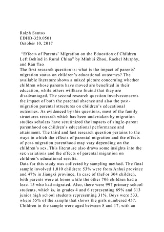 Ralph Santos
EDHD-320.0501
October 10, 2017
“Effects of Parents’ Migration on the Education of Children
Left Behind in Rural China” by Minhui Zhou, Rachel Murphy,
and Ran Tao
The first research question is: what is the impact of parents’
migration status on children’s educational outcomes? The
available literature shows a mixed picture concerning whether
children whose parents have moved are benefited in their
education, while others willhave fouind that they are
disadvantaged. The second research question involveconcerns
the impact of both the parental absence and also the post-
migration parental structures on children’s educational
outcomes. As evidenced by this questions, most of the family
structures research which has been undertaken by migration
studies scholars have scrutinized the impacts of single-parent
parenthood on children’s educational performance and
attainment. The third and last research question pertains to the
ways in which the effects of parental migration and the effects
of post-migration parenthood may vary depending on the
children’s sex. This literature also draws some insights into the
sex variations and the effects of parental migration on
children’s educational results.
Data for this study was collected by sampling method. The final
sample involved 1,010 children: 53% were from Anhui province
and 47% in Jiangxi province. In case of theFor 304 children,
both parents were at home while the other 706 children had a
least 15 who had migrated. Also, there were 997 primary school
students, which is, in grades 4 and 6 representing 69% and 313
junior high school students representing 31%. Boys were 533,
where 55% of the sample that shows the girls numbered 457.
Children in the sample were aged between 8 and 17, with an
 