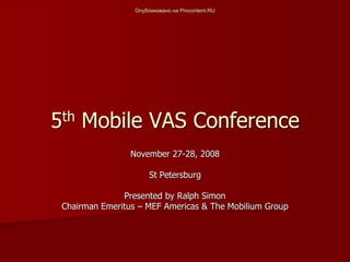 Опубликовано на Procontent.RU




5th Mobile VAS Conference
                 November 27-28, 2008

                       St Petersburg

               Presented by Ralph Simon
 Chairman Emeritus – MEF Americas & The Mobilium Group
 