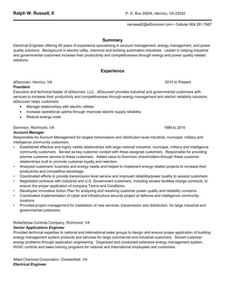 Ralph W. Russell, II                                                   P. O. Box 29254, Henrico, VA 23242

                                                                        rwrussell2@eDiscoveri.com • Cellular 804.291.7667



                                                         Summary
Electrical Engineer offering 40 years of experience specializing in account management, energy management, and power
quality solutions. Background in electric utility, chemical and building automation industries. Leader in helping industrial
and governmental customers increase their productivity and competitiveness through energy and power quality related
solutions.


                                                        Experience

eDiscoveri, Henrico, VA                                                                     2010 to Present
President
Executive and technical leader of eDiscoveri, LLC. eDiscoveri provides industrial and governmental customers with
services to increase their productivity and competitiveness through energy management and electric reliability solutions.
eDiscoveri helps customers:
     Manage relationships with electric utilities
     Increase operational uptime through improved electric supply reliability
     Reduce energy costs

Dominion, Richmond, VA                                                                         1988 to 2010
Account Manager
Responsible for Account Management for largest transmission and distribution level industrial, municipal, military and
intelligence community customers.
• Established effective and highly visible relationships with large national industrial, municipal, military and intelligence
     community customers. Served as key customer contact with these assigned customers. Responsible for providing
     premier customer service to these customers. Added value to Dominion shareholders through these customer
     relationships built to promote customer loyalty and retention.
• Analyzed customers' business and energy needs and helped to implement energy related projects to increase their
     productivity and competitive advantage.
• Coordinated efforts to provide transmission level service and improved reliability/power quality to several customers.
• Negotiated contracts with industrial and U.S. Government customers, including excess facilities charge contracts, to
     ensure the proper application of company Terms and Conditions.
• Developed innovative Action Plan for analyzing and resolving customer power quality and reliability concerns.
• Coordinated implementation of cyber and infrastructure security project at defense and intelligence community
     locations
• Provided project management for installation of new services, transmission and distribution, for large industrial and
     governmental customers.


Robertshaw Controls Company, Richmond, VA
Senior Applications Engineer
Provided technical expertise to national and international sales groups to design and ensure proper application of building
energy management system products and services for large commercial and industrial customers. Solved customer
energy problems through application engineering. Organized and conducted extensive energy management system,
HVAC controls and sales training programs for national and international employees and customers.


Allied Chemical Corporation, Chesterfield, VA
Electrical Engineer
 