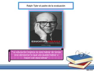 Ralph Tyler el padre de la evaluación 
“La educación implica no solo hablar de temas 
sino demostrar lo que uno puede hablar o 
hacer con esos temas” 
 
