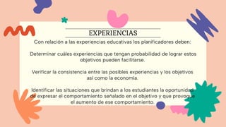 Con relación a las experiencias educativas los planificadores deben:
Determinar cuáles experiencias que tengan probabilidad de lograr estos
objetivos pueden facilitarse.
Verificar la consistencia entre las posibles experiencias y los objetivos
así como la economía.
Identificar las situaciones que brindan a los estudiantes la oportunidad
de expresar el comportamiento señalado en el objetivo y que provoque
el aumento de ese comportamiento.
EXPERIENCIAS
 