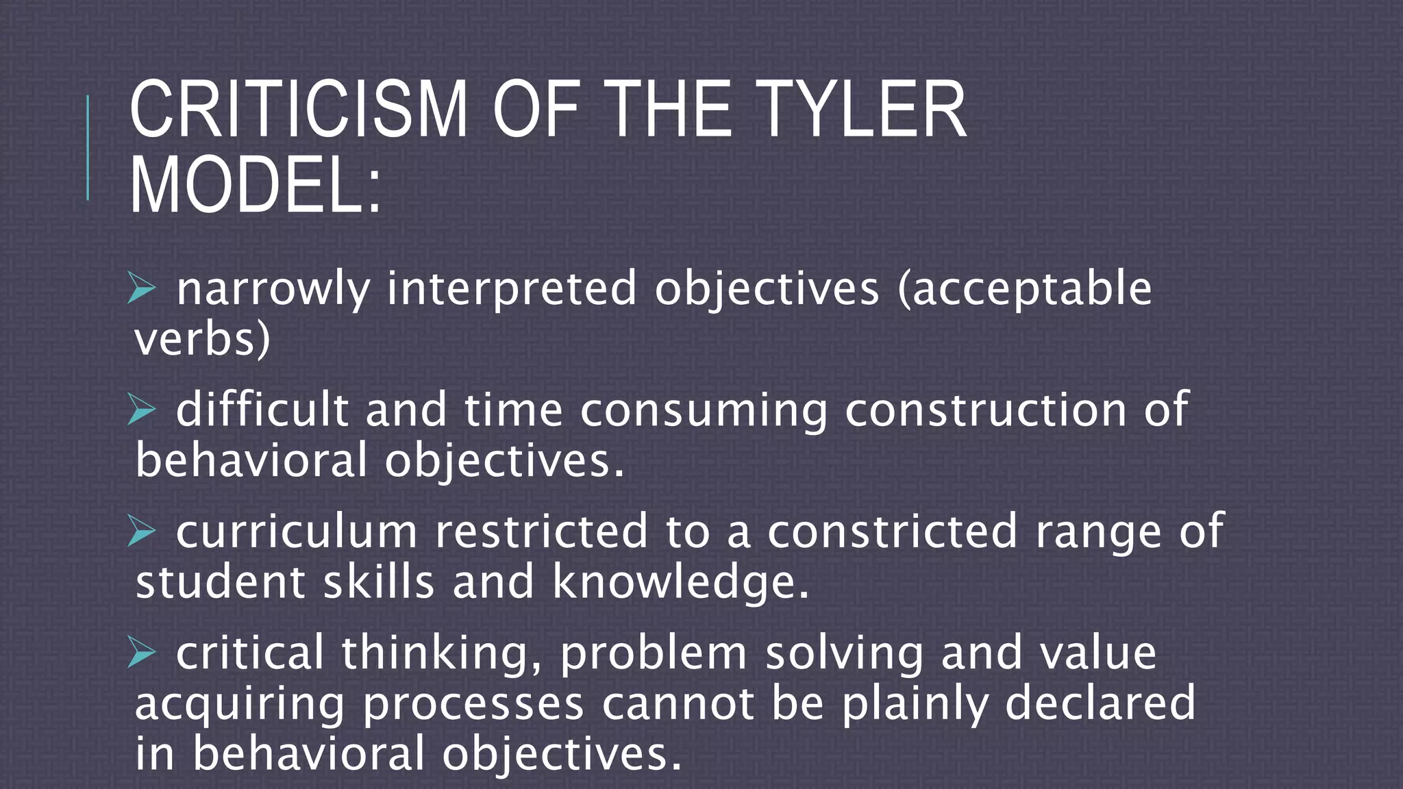 CRITICISM OF THE TYLER
MODEL:
 narrowly interpreted objectives (acceptable
verbs)
 difficult and time consuming construction of
behavioral objectives.
 curriculum restricted to a constricted range of
student skills and knowledge.
 critical thinking, problem solving and value
acquiring processes cannot be plainly declared
in behavioral objectives.
 