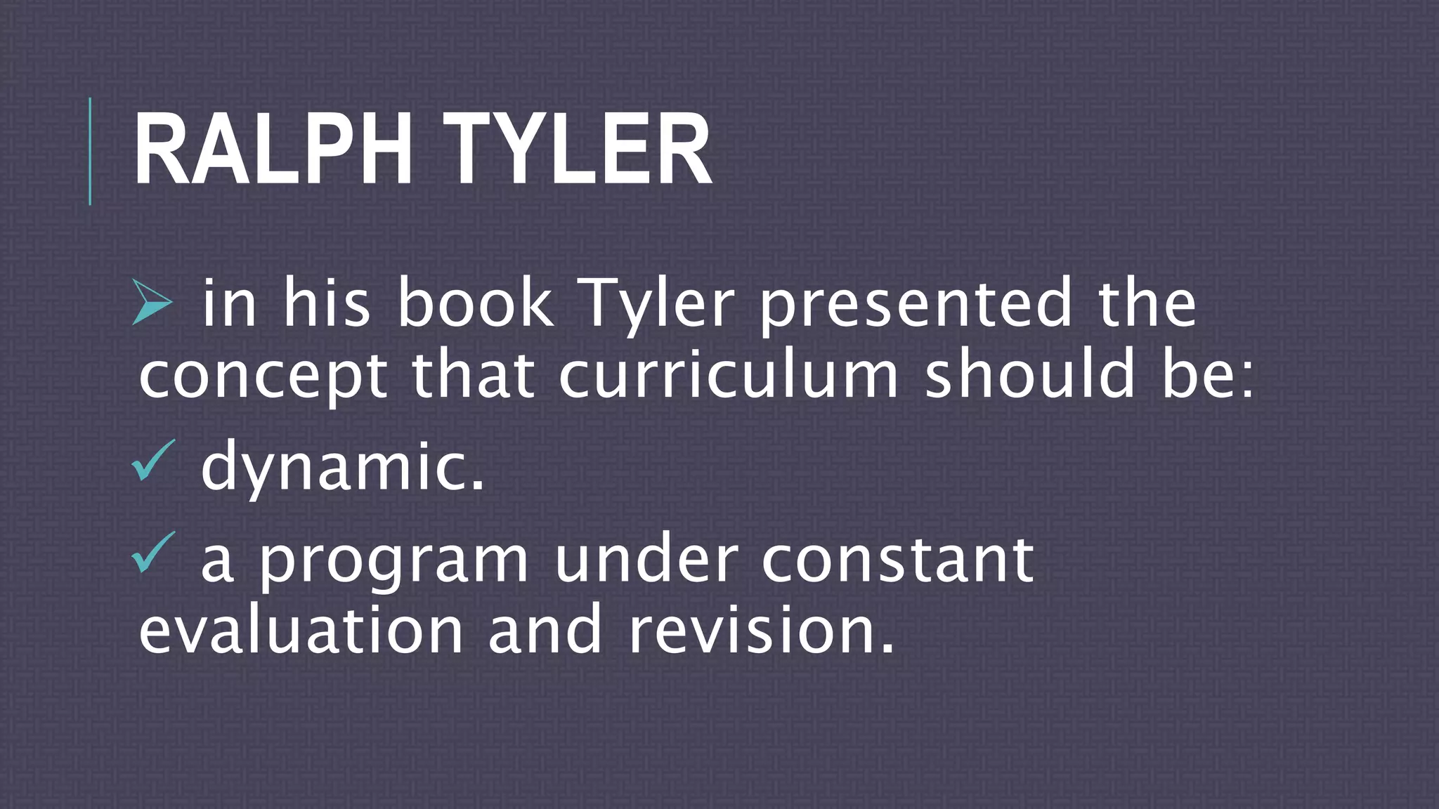 RALPH TYLER
 in his book Tyler presented the
concept that curriculum should be:
 dynamic.
 a program under constant
evaluation and revision.
 