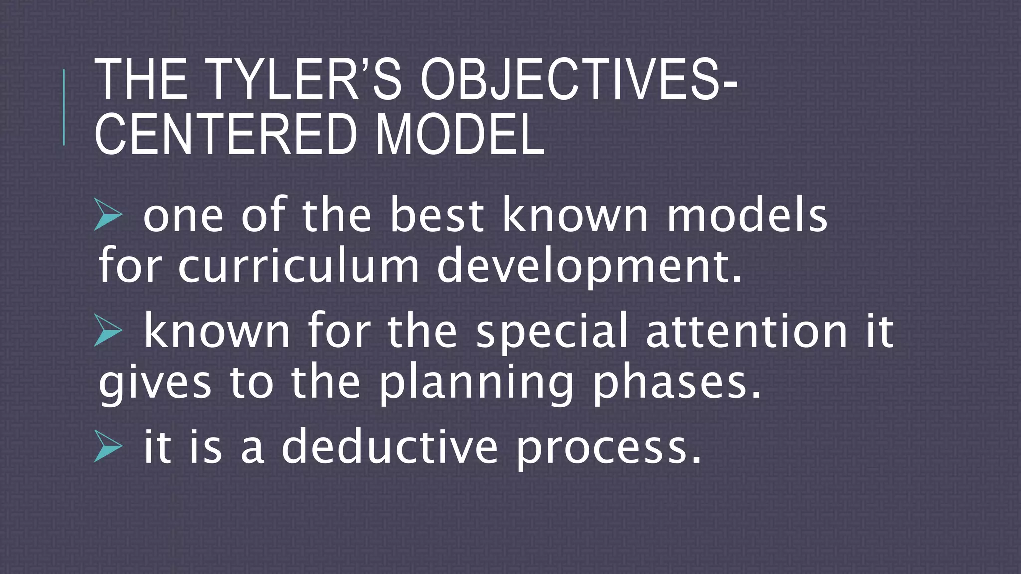 THE TYLER’S OBJECTIVES-
CENTERED MODEL
 one of the best known models
for curriculum development.
 known for the special attention it
gives to the planning phases.
 it is a deductive process.
 