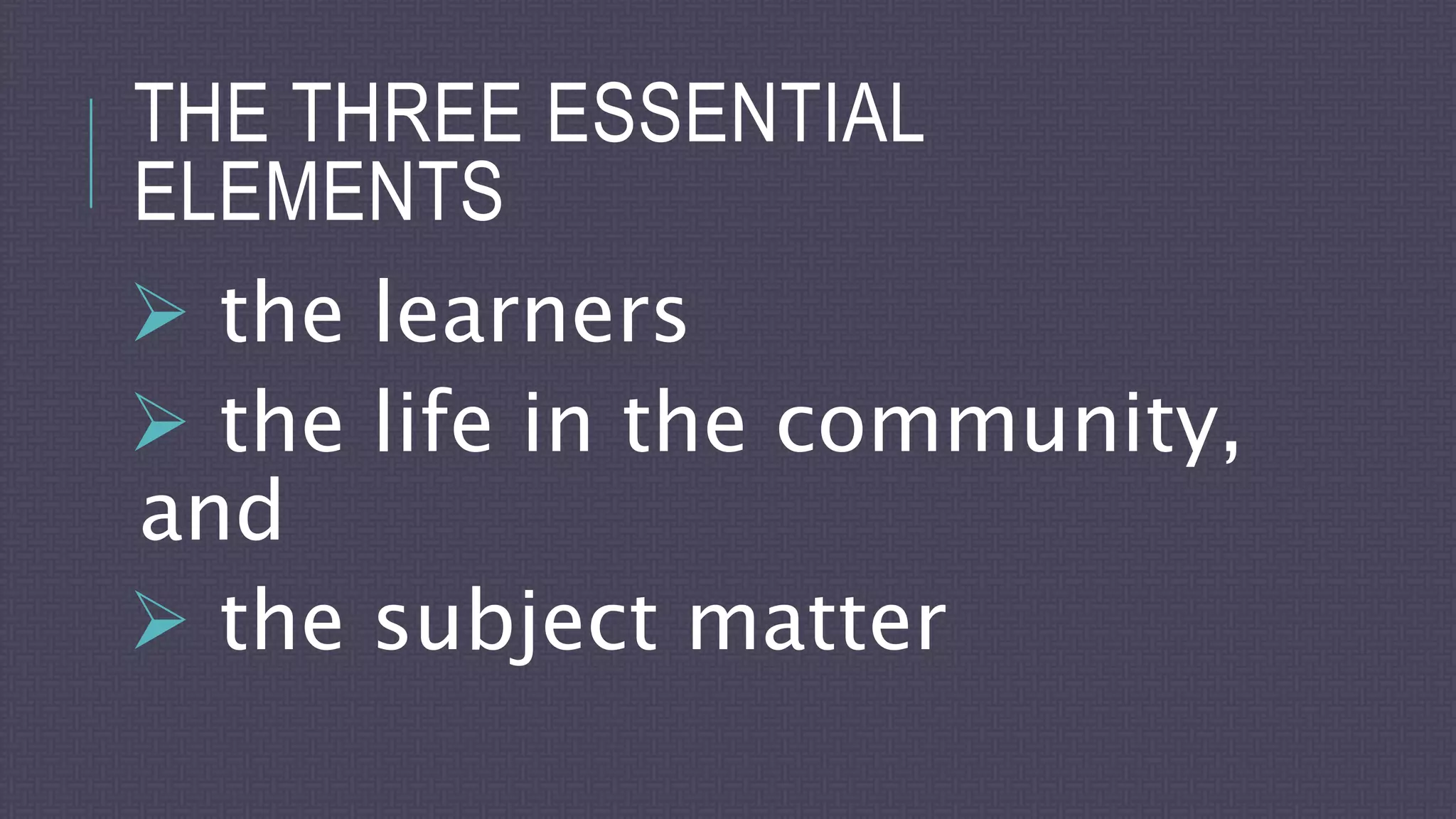 THE THREE ESSENTIAL
ELEMENTS
 the learners
 the life in the community,
and
 the subject matter
 