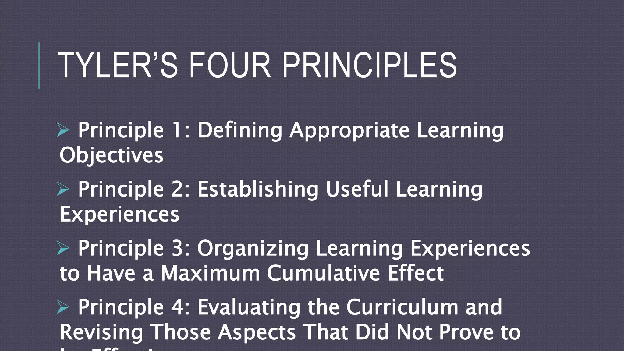 TYLER’S FOUR PRINCIPLES
 Principle 1: Defining Appropriate Learning
Objectives
 Principle 2: Establishing Useful Learning
Experiences
 Principle 3: Organizing Learning Experiences
to Have a Maximum Cumulative Effect
 Principle 4: Evaluating the Curriculum and
Revising Those Aspects That Did Not Prove to
 
