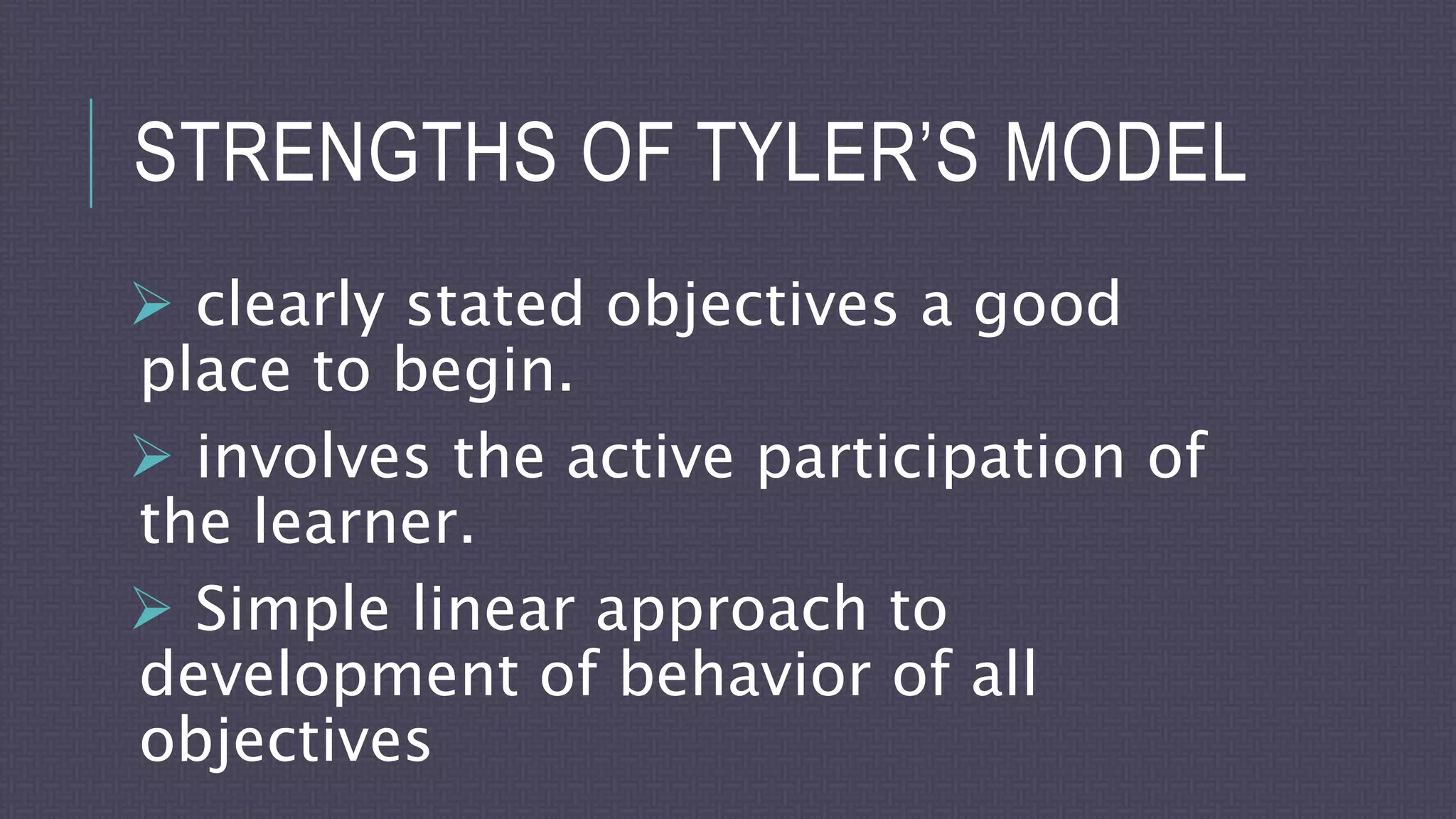 STRENGTHS OF TYLER’S MODEL
 clearly stated objectives a good
place to begin.
 involves the active participation of
the learner.
 Simple linear approach to
development of behavior of all
objectives
 