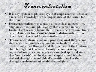 Transcendentalism
• It is any system of philosophy, that emphasizes intuition as
  a means to knowledge or the importance of the search for
  the divine
• Transcendentalism was a group of new ideas in literature,
  religion, culture, and philosophy that emerged in New
  England in the early to middle 19th century. It is sometimes
  called American transcendentalism to distinguish it from
  other uses of the word transcendental.
• Transcendentalism began as a protest against the general
  state of culture and society, and in particular, the state of
  intellectualism at Harvard and the doctrine of the Unitarian
  church taught at Harvard Divinity School. Among
  transcendentalists' core beliefs was an ideal spiritual state
  that 'transcends' the physical and empirical and is only
  realized through the individual's intuition, rather than
  through the doctrines of established religions
 