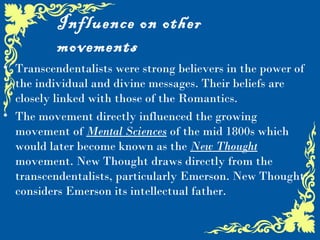 Influence on other
          movements
• Transcendentalists were strong believers in the power of
  the individual and divine messages. Their beliefs are
  closely linked with those of the Romantics.
• The movement directly influenced the growing
  movement of Mental Sciences of the mid 1800s which
  would later become known as the New Thought
  movement. New Thought draws directly from the
  transcendentalists, particularly Emerson. New Thought
  considers Emerson its intellectual father.
 