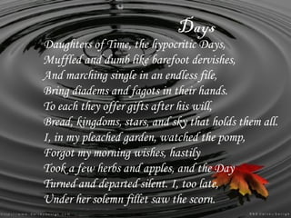 Days
Daughters of Time, the hypocritic Days,
Muffled and dumb like barefoot dervishes,
And marching single in an endless file,
Bring diadems and fagots in their hands.
To each they offer gifts after his will,
Bread, kingdoms, stars, and sky that holds them all.
I, in my pleached garden, watched the pomp,
Forgot my morning wishes, hastily
Took a few herbs and apples, and the Day
Turned and departed silent. I, too late,
Under her solemn fillet saw the scorn.
 