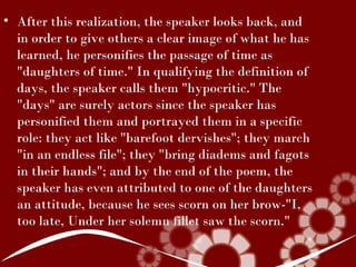 • After this realization, the speaker looks back, and
  in order to give others a clear image of what he has
  learned, he personifies the passage of time as
  "daughters of time." In qualifying the definition of
  days, the speaker calls them "hypocritic." The
  "days" are surely actors since the speaker has
  personified them and portrayed them in a specific
  role: they act like "barefoot dervishes"; they march
  "in an endless file"; they "bring diadems and fagots
  in their hands"; and by the end of the poem, the
  speaker has even attributed to one of the daughters
  an attitude, because he sees scorn on her brow-"I,
  too late, Under her solemn fillet saw the scorn."
 
