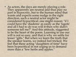 • As actors, the days are merely playing a role.
  They apparently are neutral and thus play no
  part in hypocrisy, but to the human mind that
  wants and expects some nudge in the right
  direction, such a neutral actor might be
  considered hypocritical; one might reason: "if I
  could have the 'diadems' as easily as the 'fagots'
  and all I had to do was will it-then why didn't
  someone tell me?" And this attitude, suggested
  to be the heart of the poem. Learning to use our
  will is not so easy, and that is why we settle for
  lesser "gifts." But when we learn the truth that
  the speaker learns, we indeed feel tricked. We
  feel that these acting "daughters of time" have
  been hypocritical in not urging us to demand
  more than a "few herbs and apples."
 