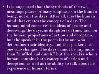 • It is suggested that the synthesis of the two
  meanings places primary emphasis on the human
  being, not on the days. After all, it is the human
  mind that creates the concept of a day. The
  human mind conceives the ideas of acting and
  deceiving; the days, as daughters of time, take on
  the human projections of action and deception,
  but the speaker in the poem is the one who
  determines their identity, and the speaker is the
  one who changes. The days cannot be any more
  than "muffled and dumb," but the speaker who is
  human contains both concepts of action and
  deception, as well as the ability to talk about his
  experience in human terms.
 