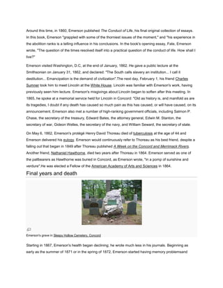 Around this time, in 1860, Emerson published The Conduct of Life, his final original collection of essays.
In this book, Emerson "grappled with some of the thorniest issues of the moment," and "his experience in
the abolition ranks is a telling influence in his conclusions. In the book's opening essay, Fate, Emerson
wrote, "The question of the times resolved itself into a practical question of the conduct of life. How shall I
live?"
Emerson visited Washington, D.C, at the end of January, 1862. He gave a public lecture at the
Smithsonian on January 31, 1862, and declared: "The South calls slavery an institution... I call it
destitution... Emancipation is the demand of civilization".The next day, February 1, his friend Charles
Sumner took him to meet Lincoln at the White House. Lincoln was familiar with Emerson's work, having
previously seen him lecture. Emerson's misgivings about Lincoln began to soften after this meeting. In
1865, he spoke at a memorial service held for Lincoln in Concord: "Old as history is, and manifold as are
its tragedies, I doubt if any death has caused so much pain as this has caused, or will have caused, on its
announcement. Emerson also met a number of high-ranking government officials, including Salmon P.
Chase, the secretary of the treasury, Edward Bates, the attorney general, Edwin M. Stanton, the
secretary of war, Gideon Welles, the secretary of the navy, and William Seward, the secretary of state.
On May 6, 1862, Emerson's protégé Henry David Thoreau died of tuberculosis at the age of 44 and
Emerson delivered his eulogy. Emerson would continuously refer to Thoreau as his best friend, despite a
falling out that began in 1849 after Thoreau published A Week on the Concord and Merrimack Rivers.
Another friend, Nathaniel Hawthorne, died two years after Thoreau in 1864. Emerson served as one of
the pallbearers as Hawthorne was buried in Concord, as Emerson wrote, "in a pomp of sunshine and
verdure".He was elected a Fellow of the American Academy of Arts and Sciences in 1864.

Final years and death

Emerson's grave in Sleepy Hollow Cemetery, Concord

Starting in 1867, Emerson's health began declining; he wrote much less in his journals. Beginning as
early as the summer of 1871 or in the spring of 1872, Emerson started having memory problemsand

 