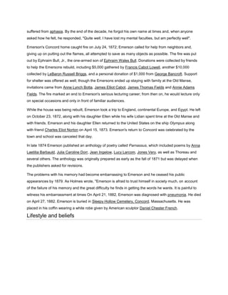 suffered from aphasia. By the end of the decade, he forgot his own name at times and, when anyone
asked how he felt, he responded, "Quite well; I have lost my mental faculties, but am perfectly well".
Emerson's Concord home caught fire on July 24, 1872; Emerson called for help from neighbors and,
giving up on putting out the flames, all attempted to save as many objects as possible. The fire was put
out by Ephraim Bull, Jr., the one-armed son of Ephraim Wales Bull. Donations were collected by friends
to help the Emersons rebuild, including $5,000 gathered by Francis Cabot Lowell, another $10,000
collected by LeBaron Russell Briggs, and a personal donation of $1,000 from George Bancroft. Support
for shelter was offered as well; though the Emersons ended up staying with family at the Old Manse,
invitations came from Anne Lynch Botta, James Elliot Cabot, James Thomas Fields and Annie Adams
Fields. The fire marked an end to Emerson's serious lecturing career; from then on, he would lecture only
on special occasions and only in front of familiar audiences.
While the house was being rebuilt, Emerson took a trip to England, continental Europe, and Egypt. He left
on October 23, 1872, along with his daughter Ellen while his wife Lidian spent time at the Old Manse and
with friends. Emerson and his daughter Ellen returned to the United States on the ship Olympus along
with friend Charles Eliot Norton on April 15, 1873. Emerson's return to Concord was celebrated by the
town and school was canceled that day.
In late 1874 Emerson published an anthology of poetry called Parnassus, which included poems by Anna
Laetitia Barbauld, Julia Caroline Dorr, Jean Ingelow, Lucy Larcom, Jones Very, as well as Thoreau and
several others. The anthology was originally prepared as early as the fall of 1871 but was delayed when
the publishers asked for revisions.
The problems with his memory had become embarrassing to Emerson and he ceased his public
appearances by 1879. As Holmes wrote, "Emerson is afraid to trust himself in society much, on account
of the failure of his memory and the great difficulty he finds in getting the words he wants. It is painful to
witness his embarrassment at times On April 21, 1882, Emerson was diagnosed with pneumonia. He died
on April 27, 1882. Emerson is buried in Sleepy Hollow Cemetery, Concord, Massachusetts. He was
placed in his coffin wearing a white robe given by American sculptor Daniel Chester French.

Lifestyle and beliefs

 
